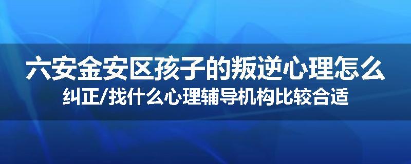 六安金安区孩子的叛逆心理怎么纠正/找什么心理辅导机构比较合适