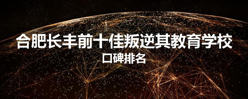 合肥长丰前十佳叛逆其教育学校口碑排名