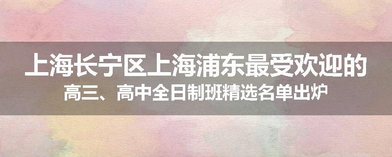 上海长宁区上海浦东最受欢迎的高三、高中全日制班精选名单出炉