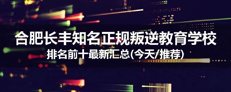 合肥长丰知名正规叛逆教育学校排名前十最新汇总(今天/推荐)