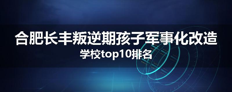 合肥长丰叛逆期孩子军事化改造学校top10排名