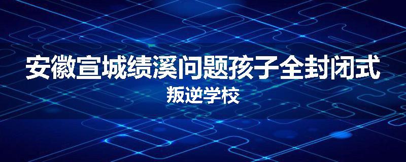 安徽宣城绩溪问题孩子全封闭式叛逆学校