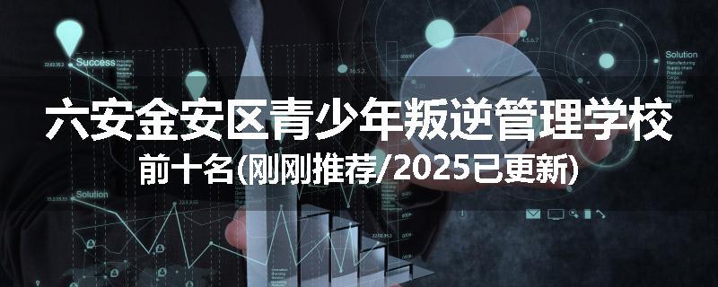 六安金安区青少年叛逆管理学校前十名(刚刚推荐/2025已更新)