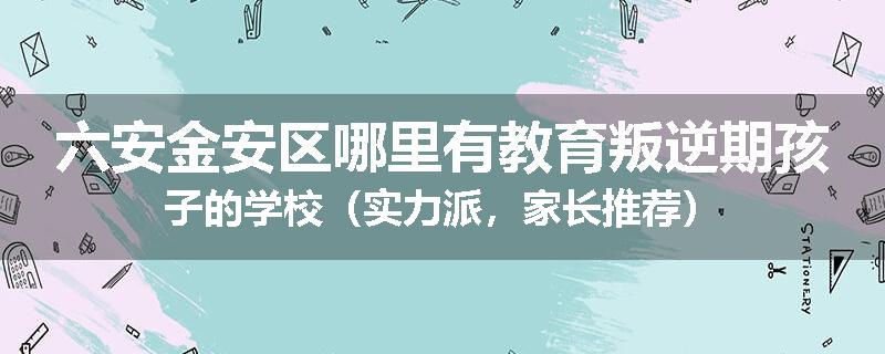 六安金安区哪里有教育叛逆期孩子的学校（实力派，家长推荐）
