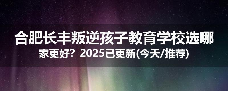合肥长丰叛逆孩子教育学校选哪家更好？2025已更新(今天/推荐)