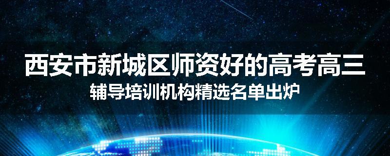 西安市新城区师资好的高考高三辅导培训机构精选名单出炉