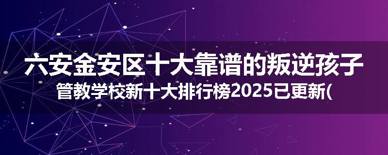 六安金安区十大靠谱的叛逆孩子管教学校新十大排行榜2025已更新(今天/推荐)