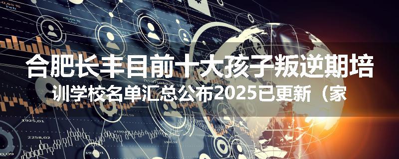 合肥长丰目前十大孩子叛逆期培训学校名单汇总公布2025已更新（家长首选）
