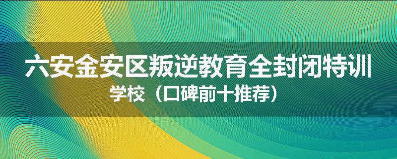 六安金安区叛逆教育全封闭特训学校（口碑前十推荐）