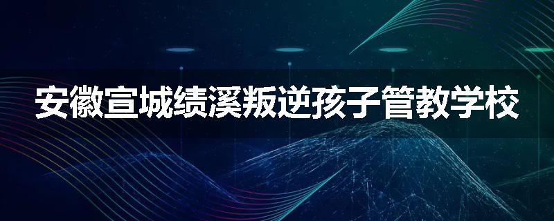 安徽宣城绩溪叛逆孩子管教学校