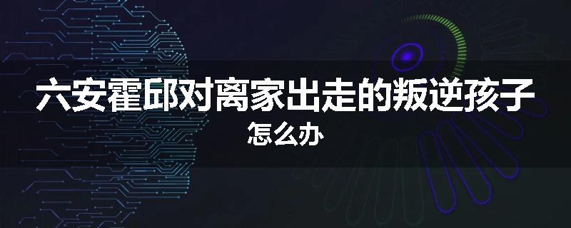 六安霍邱对离家出走的叛逆孩子怎么办