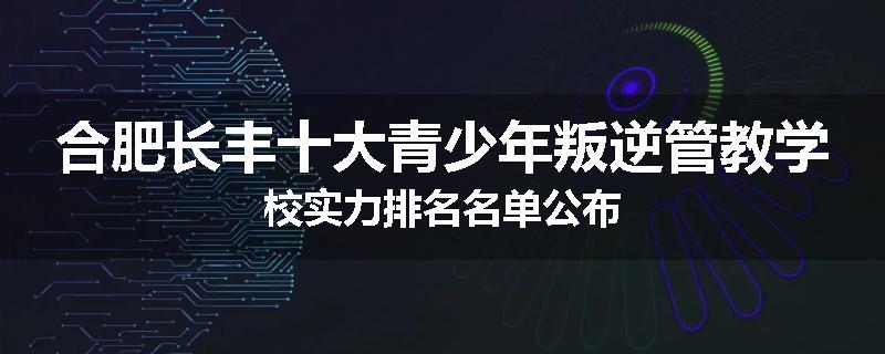 合肥长丰十大青少年叛逆管教学校实力排名名单公布