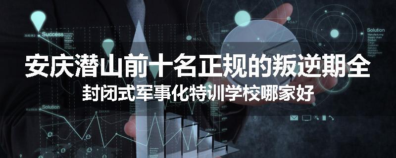 安庆潜山前十名正规的叛逆期全封闭式军事化特训学校哪家好