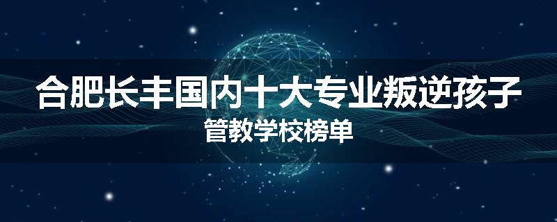 合肥长丰国内十大专业叛逆孩子管教学校榜单