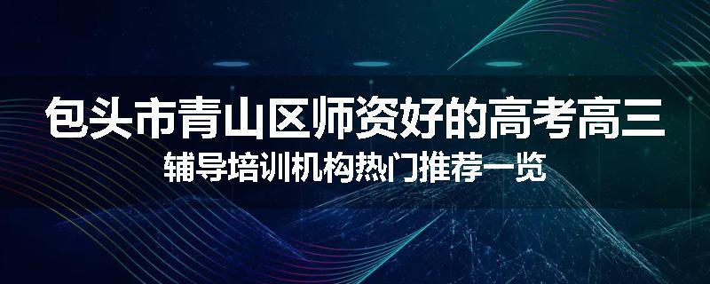 包头市青山区师资好的高考高三辅导培训机构热门推荐一览