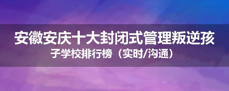安徽安庆十大封闭式管理叛逆孩子学校排行榜（实时/沟通）