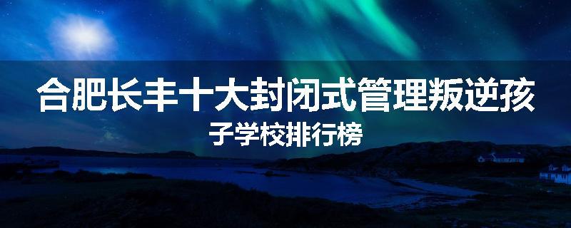 合肥长丰十大封闭式管理叛逆孩子学校排行榜