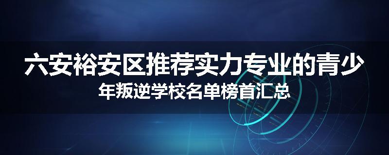 六安裕安区推荐实力专业的青少年叛逆学校名单榜首汇总