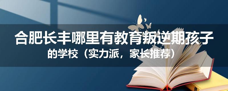 合肥长丰哪里有教育叛逆期孩子的学校（实力派，家长推荐）