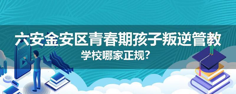 六安金安区青春期孩子叛逆管教学校哪家正规？