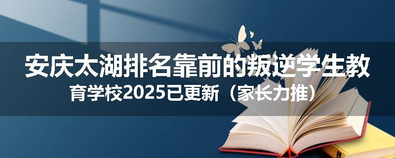 安庆太湖排名靠前的叛逆学生教育学校2025已更新（家长力推）