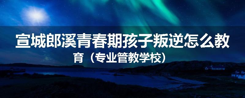 宣城郎溪青春期孩子叛逆怎么教育（专业管教学校）