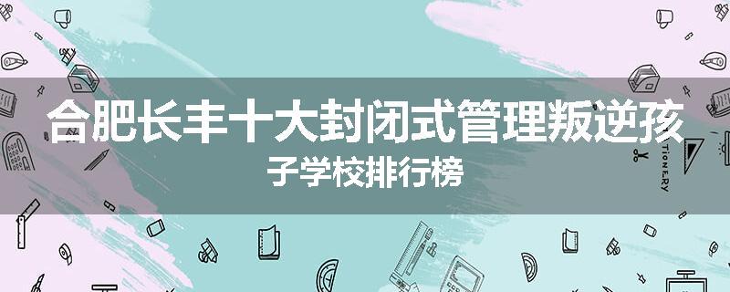 合肥长丰十大封闭式管理叛逆孩子学校排行榜