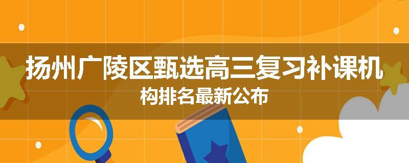 扬州广陵区甄选高三复习补课机构排名最新公布