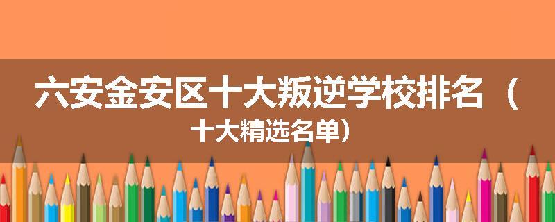 六安金安区十大叛逆学校排名（十大精选名单）