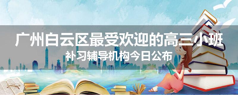 广州白云区最受欢迎的高三小班补习辅导机构今日公布