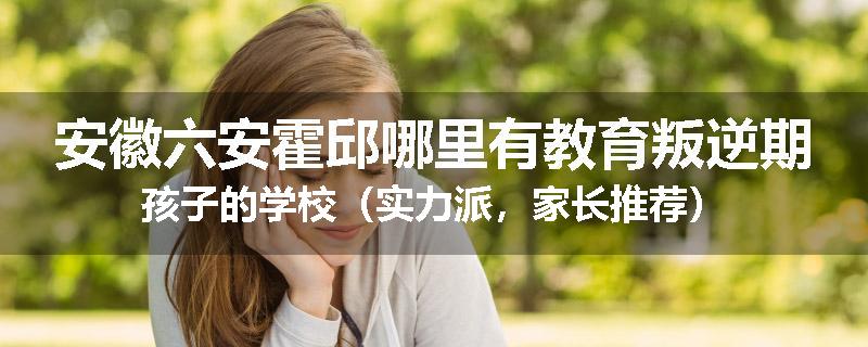 安徽六安霍邱哪里有教育叛逆期孩子的学校（实力派，家长推荐）