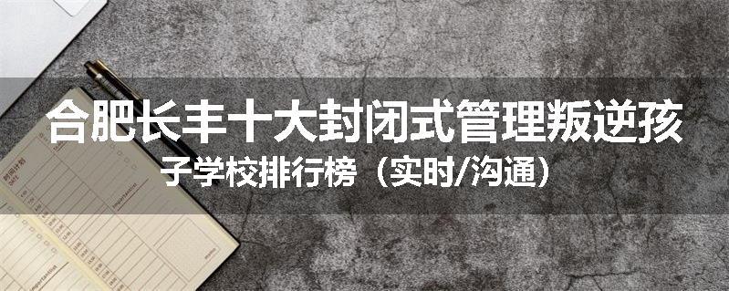 合肥长丰十大封闭式管理叛逆孩子学校排行榜（实时/沟通）