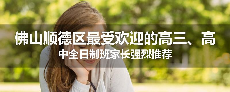 佛山顺德区最受欢迎的高三、高中全日制班家长强烈推荐