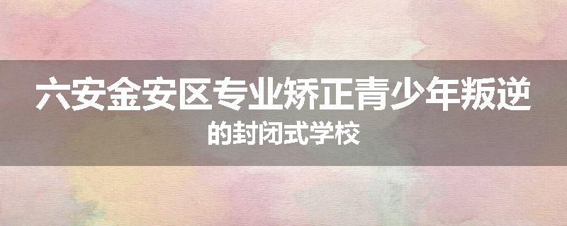 六安金安区专业矫正青少年叛逆的封闭式学校