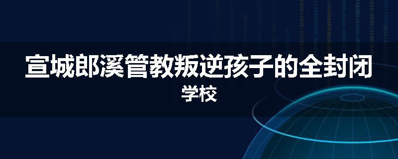 宣城郎溪管教叛逆孩子的全封闭学校