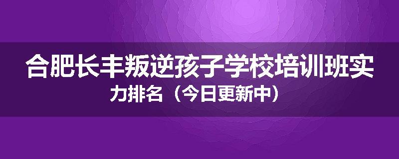 合肥长丰叛逆孩子学校培训班实力排名（今日更新中）