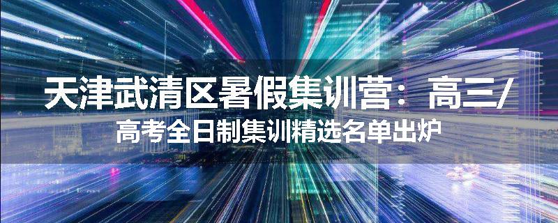 天津武清区暑假集训营：高三/高考全日制集训精选名单出炉