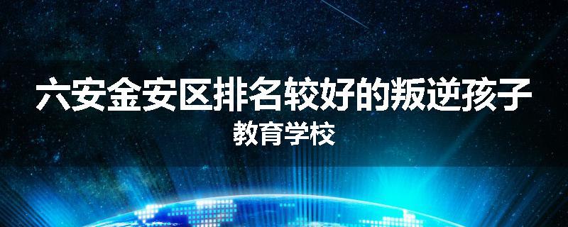 六安金安区排名较好的叛逆孩子教育学校