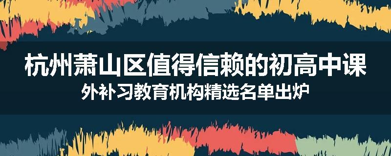 杭州萧山区值得信赖的初高中课外补习教育机构精选名单出炉