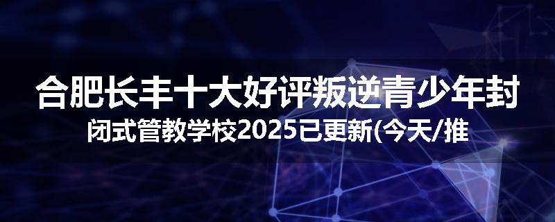 合肥长丰十大好评叛逆青少年封闭式管教学校2025已更新(今天/推荐)