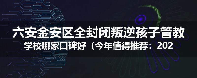 六安金安区全封闭叛逆孩子管教学校哪家口碑好（今年值得推荐：2025已更新）