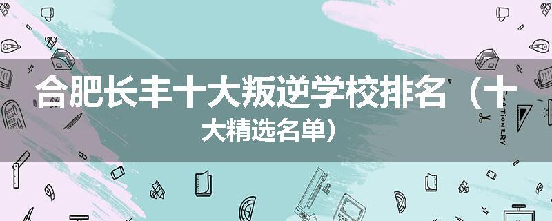 合肥长丰十大叛逆学校排名（十大精选名单）