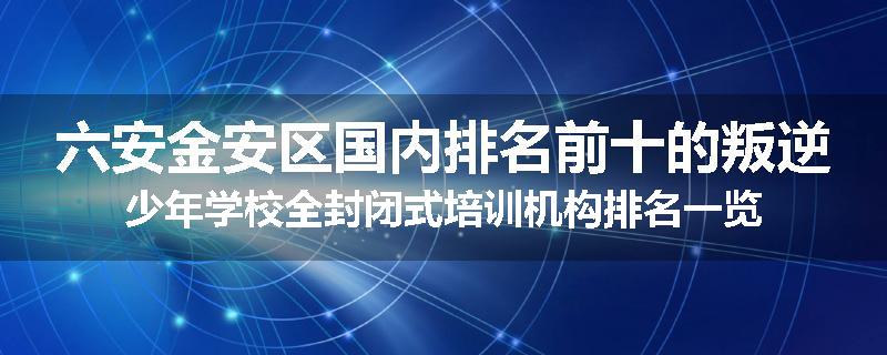 六安金安区国内排名前十的叛逆少年学校全封闭式培训机构排名一览
