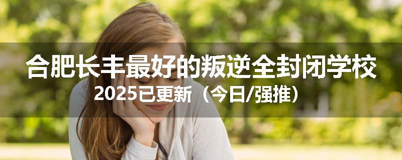 合肥长丰最好的叛逆全封闭学校2025已更新（今日/强推）