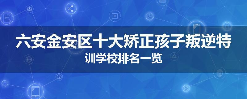 六安金安区十大矫正孩子叛逆特训学校排名一览