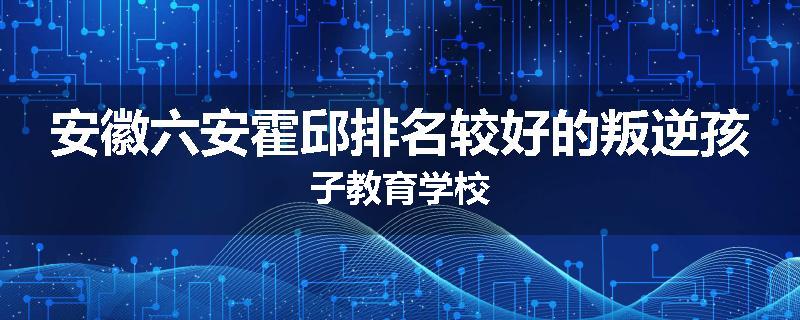 安徽六安霍邱排名较好的叛逆孩子教育学校