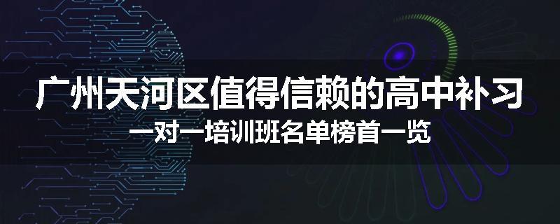 广州天河区值得信赖的高中补习一对一培训班名单榜首一览