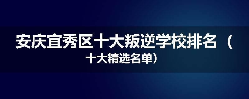 安庆宜秀区十大叛逆学校排名（十大精选名单）