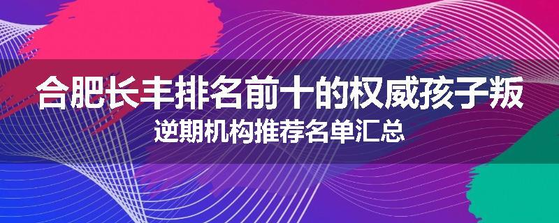 合肥长丰排名前十的权威孩子叛逆期机构推荐名单汇总