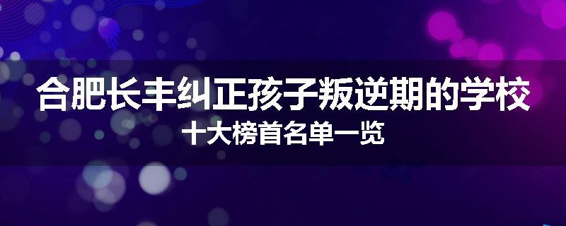 合肥长丰纠正孩子叛逆期的学校十大榜首名单一览